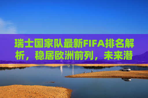 瑞士国家队最新FIFA排名解析,稳居欧洲前列,未来潜力几何?瑞士国家队FIFA排名解析,稳居欧洲前列,未来潜力几何?