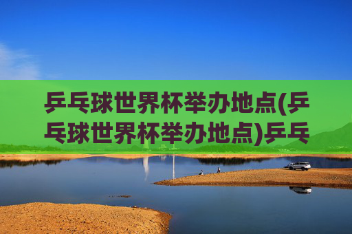 乒乓球世界杯举办地点(乒乓球世界杯举办地点)乒乓球世界杯举办地点