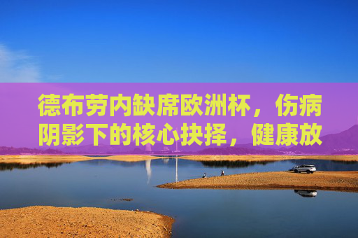 德布劳内缺席欧洲杯，伤病阴影下的核心抉择，健康放首位，德布劳内缺席欧洲杯，伤病阴影下的健康抉择