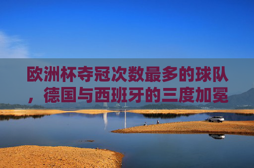 欧洲杯夺冠次数最多的球队,德国与西班牙的三度加冕,欧洲杯三冠王,德国与西班牙并列夺冠次数最多