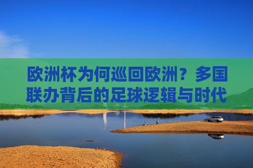 欧洲杯为何巡回欧洲？多国联办背后的足球逻辑与时代考量，欧洲杯巡回欧洲，多国联办背后的足球逻辑与时代考量