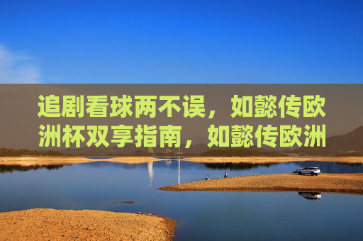 追剧看球两不误,如懿传欧洲杯双享指南,如懿传欧洲杯双享指南,追剧看球两不误