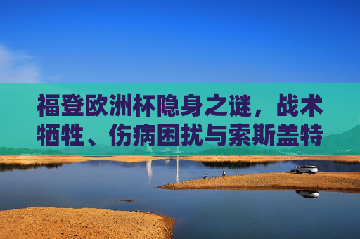 福登欧洲杯隐身之谜,战术牺牲、伤病困扰与索斯盖特的保险选择,福登欧洲杯隐身之谜,战术牺牲、伤病困扰与索斯盖特的保险选择