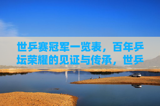 世乒赛冠军一览表，百年乒坛荣耀的见证与传承，世乒赛冠军百年榜，荣耀见证与传承