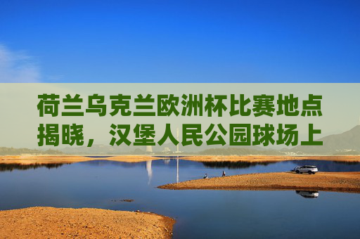 荷兰乌克兰欧洲杯比赛地点揭晓，汉堡人民公园球场上演强强对话，欧洲杯荷兰乌克兰汉堡人民公园球场强强对话