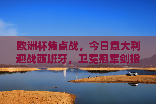 欧洲杯焦点战,今日意大利迎战西班牙,卫冕冠军剑指三分!欧洲杯焦点战,卫冕冠军意大利剑指三分,迎战西班牙
