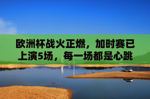欧洲杯战火正燃,加时赛已上演5场,每一场都是心跳的极限考验,欧洲杯加时赛场场心跳极限