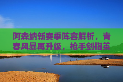阿森纳新赛季阵容解析，青春风暴再升级，枪手剑指英超王座，阿森纳青春风暴升级，剑指英超王座