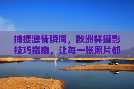 捕捉激情瞬间,欧洲杯摄影技巧指南,让每一张照片都热血沸腾!欧洲杯摄影技巧,捕捉激情瞬间,热血沸腾