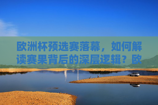 欧洲杯预选赛落幕,如何解读赛果背后的深层逻辑?欧洲杯预选赛落幕,赛果深层逻辑解读