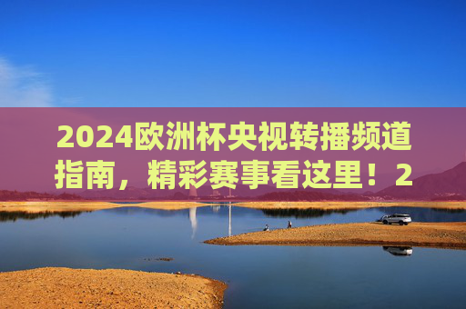 2024欧洲杯央视转播频道指南，精彩赛事看这里！2024欧洲杯央视转播频道指南