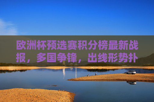 欧洲杯预选赛积分榜最新战报，多国争锋，出线形势扑朔迷离，欧洲杯预选赛最新战报，多国争锋，出线形势扑朔迷离