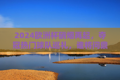 2024欧洲杯硝烟再起，夺冠热门球队巡礼，谁将问鼎德意志赛场？2024欧洲杯夺冠热门巡礼，德意志赛场谁将问鼎？