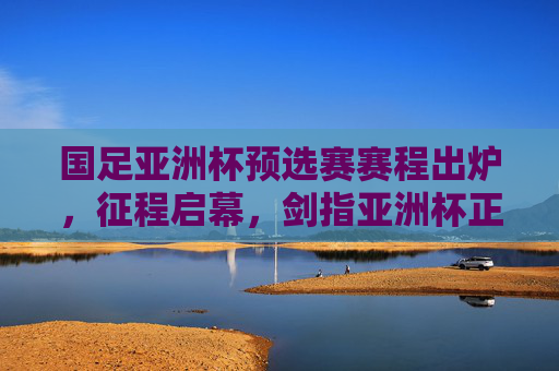 国足亚洲杯预选赛赛程出炉，征程启幕，剑指亚洲杯正赛，国足亚洲杯预选赛赛程出炉 征程启幕剑指正赛