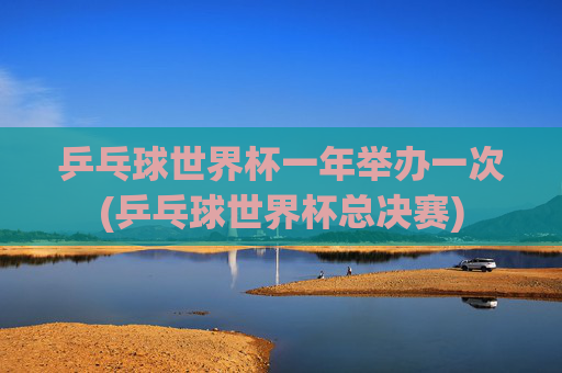 乒乓球世界杯一年举办一次(乒乓球世界杯总决赛)