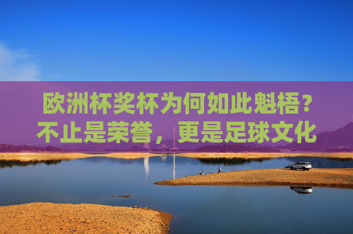 欧洲杯奖杯为何如此魁梧？不止是荣誉，更是足球文化的重量，欧洲杯奖杯的魁梧，足球文化的重量