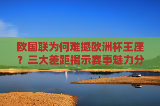 欧国联为何难撼欧洲杯王座？三大差距揭示赛事魅力分野，欧国联难撼欧洲杯王座，三大差距揭示赛事魅力分野