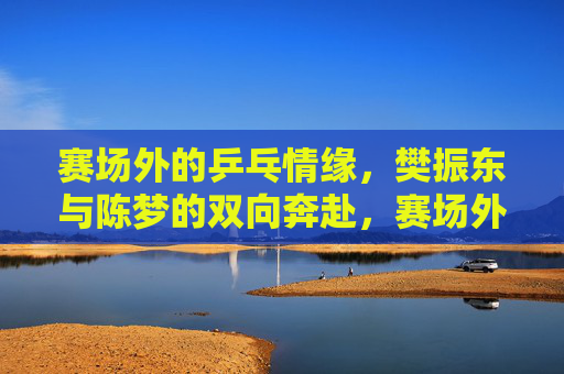 赛场外的乒乓情缘，樊振东与陈梦的双向奔赴，赛场外的双向奔赴，樊振东与陈梦的乒乓情缘