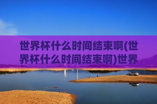 世界杯什么时间结束啊(世界杯什么时间结束啊)世界杯什么时间结束啊
