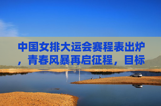 中国女排大运会赛程表出炉,青春风暴再启征程,目标卫冕荣耀,中国女排大运会赛程出炉,青春征程剑指卫冕