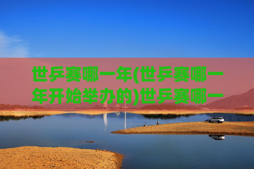 世乒赛哪一年(世乒赛哪一年开始举办的)世乒赛哪一年开始举办？