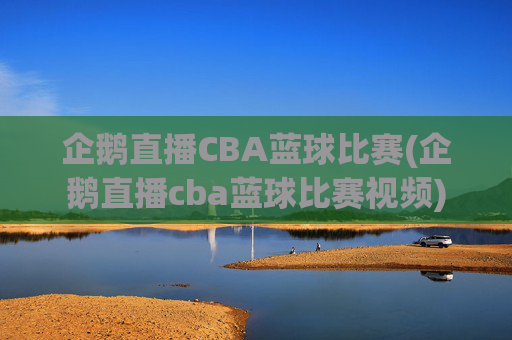 企鹅直播CBA蓝球比赛(企鹅直播cba蓝球比赛视频)
