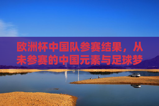 欧洲杯中国队参赛结果,从未参赛的中国元素与足球梦想的追寻,缺席欧洲杯,中国元素闪耀,足球梦想的追寻