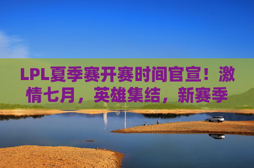 LPL夏季赛开赛时间官宣！激情七月，英雄集结，新赛季征程即将开启，LPL夏季赛开赛官宣！七月激情启幕新征程