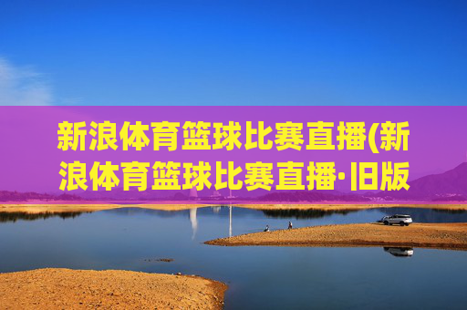 新浪体育篮球比赛直播(新浪体育篮球比赛直播·旧版最佳.新玩法.top)