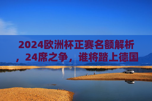 2024欧洲杯正赛名额解析,24席之争,谁将踏上德国征程?2024欧洲杯24席之争,谁将踏上德国征程?