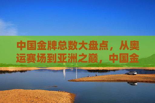 中国金牌总数大盘点,从奥运赛场到亚洲之巅,中国金牌总数盘点,从奥运赛场到亚洲之巅