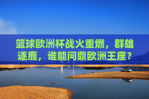 篮球欧洲杯战火重燃，群雄逐鹿，谁能问鼎欧洲王座？篮球欧洲杯战火重燃，群雄逐鹿问鼎欧洲王座