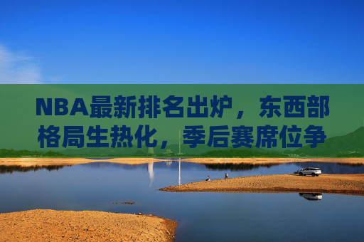 NBA最新排名出炉，东西部格局生热化，季后赛席位争夺进入白热化阶段，NBA最新排名出炉，东西部格局生热化，季后赛席位争夺白热化