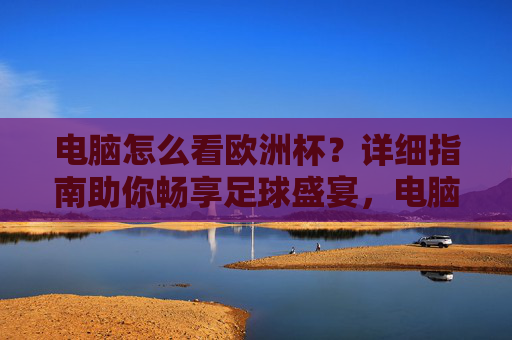 电脑怎么看欧洲杯？详细指南助你畅享足球盛宴，电脑看欧洲杯详细指南，畅享足球盛宴