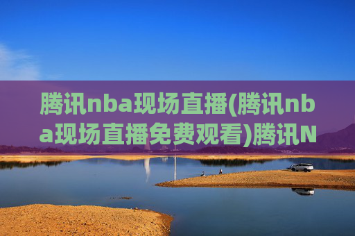 腾讯nba现场直播(腾讯nba现场直播免费观看)腾讯NBA现场直播免费观看