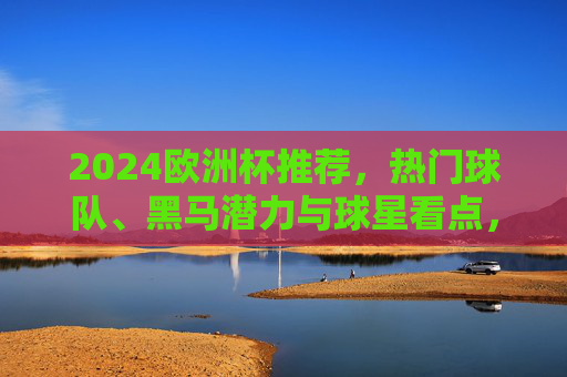 2024欧洲杯推荐，热门球队、黑马潜力与球星看点，观赛指南全解析，2024欧洲杯观赛指南，热门球队、黑马潜力与球星看点全解析