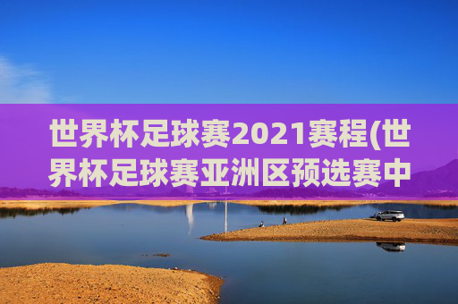 世界杯足球赛2021赛程(世界杯足球赛亚洲区预选赛中国队赛程)