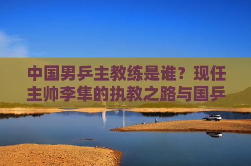 中国男乒主教练是谁？现任主帅李隼的执教之路与国乒荣耀，中国男乒主教练李隼，执教之路与国乒荣耀