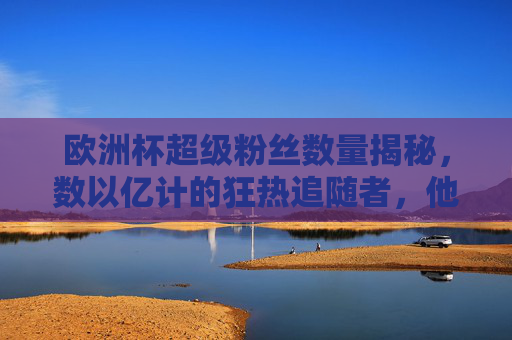 欧洲杯超级粉丝数量揭秘,数以亿计的狂热追随者,他们的热情如何点燃赛场?欧洲杯数亿粉丝狂热点燃赛场