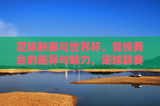 足球联赛与世界杯，竞技舞台的差异与魅力，足球联赛VS世界杯，双舞台的差异与魅力