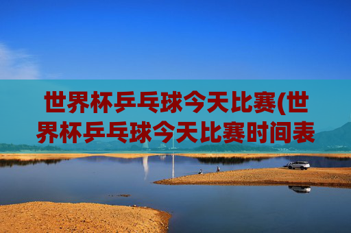 世界杯乒乓球今天比赛(世界杯乒乓球今天比赛时间表)