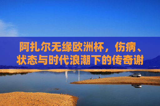 阿扎尔无缘欧洲杯，伤病、状态与时代浪潮下的传奇谢幕，阿扎尔无缘欧洲杯，伤病与时代浪潮下的传奇谢幕