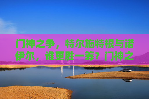 门神之争,特尔施特根与诺伊尔,谁更胜一筹?门神之争,特尔施特根与诺伊尔谁更胜一筹?