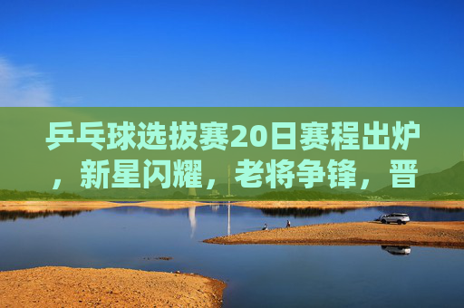 乒乓球选拔赛20日赛程出炉，新星闪耀，老将争锋，晋级之战即将打响，乒乓球选拔赛20日赛程出炉，新星闪耀老将争锋，晋级战打响