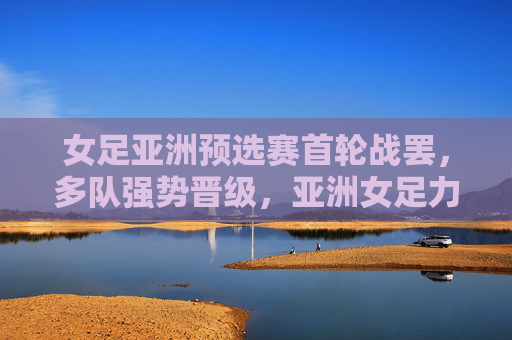 女足亚洲预选赛首轮战罢,多队强势晋级,亚洲女足力量再聚首