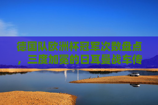 德国队欧洲杯冠军次数盘点,三度加冕的日耳曼战车传奇