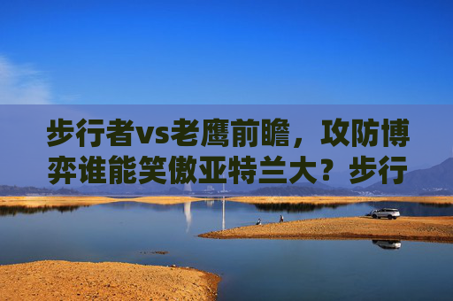 步行者vs老鹰前瞻，攻防博弈谁能笑傲亚特兰大？步行者vs老鹰前瞻，攻防博弈谁能笑傲亚特兰大？