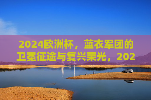 2024欧洲杯,蓝衣军团的卫冕征途与复兴荣光,2024欧洲杯,蓝衣军团卫冕征途与复兴荣光