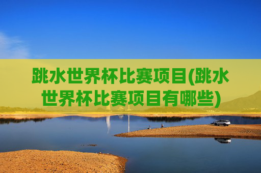 跳水世界杯比赛项目(跳水世界杯比赛项目有哪些)
