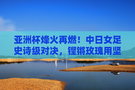 亚洲杯烽火再燃!中日女足史诗级对决,铿锵玫瑰用坚韧书写传奇,亚洲杯中日女足史诗对决,铿锵玫瑰坚韧铸传奇